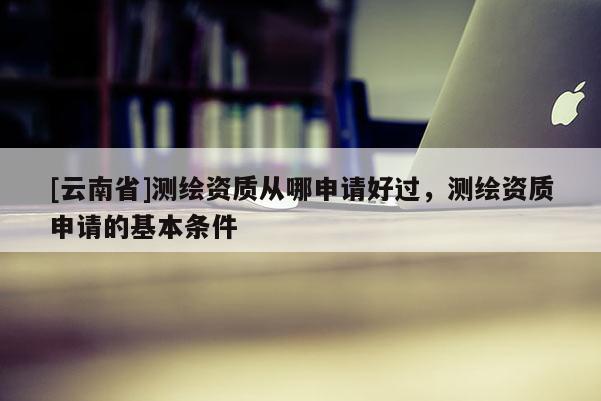 [云南省]測繪資質(zhì)從哪申請好過，測繪資質(zhì)申請的基本條件