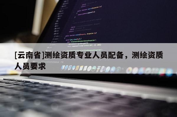 [云南省]測繪資質(zhì)專業(yè)人員配備，測繪資質(zhì)人員要求