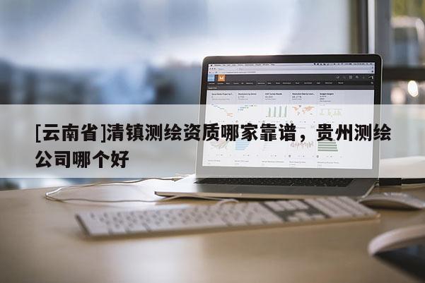 [云南省]清鎮(zhèn)測繪資質(zhì)哪家靠譜，貴州測繪公司哪個好
