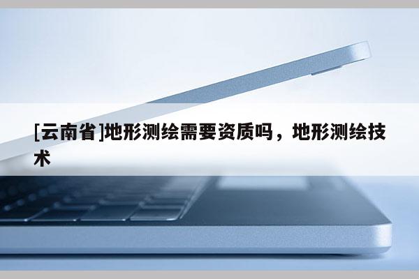 [云南省]地形測繪需要資質(zhì)嗎，地形測繪技術(shù)