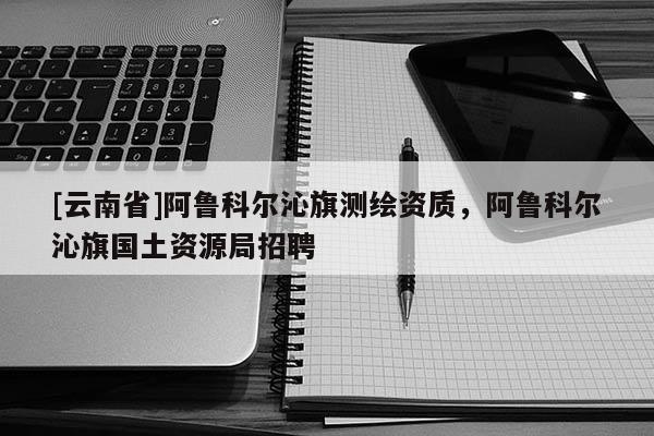 [云南省]阿魯科爾沁旗測(cè)繪資質(zhì)，阿魯科爾沁旗國(guó)土資源局招聘