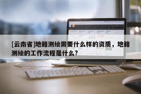 [云南省]地籍測(cè)繪需要什么樣的資質(zhì)，地籍測(cè)繪的工作流程是什么?