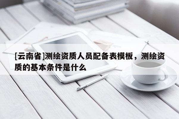 [云南省]測繪資質人員配備表模板，測繪資質的基本條件是什么