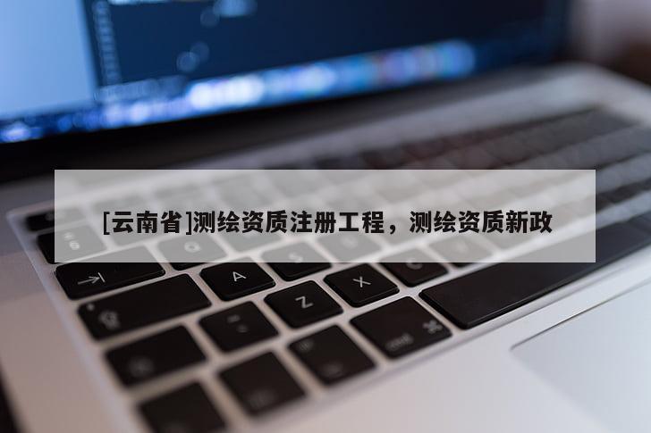[云南省]測繪資質(zhì)注冊工程，測繪資質(zhì)新政