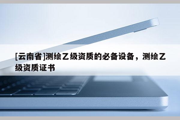 [云南省]測繪乙級資質的必備設備，測繪乙級資質證書