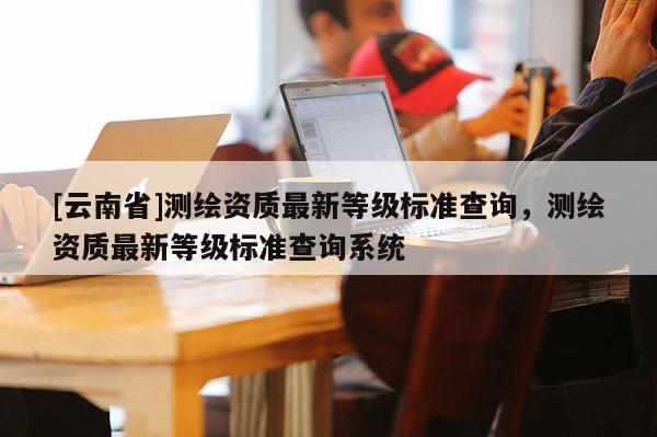 [云南省]測(cè)繪資質(zhì)最新等級(jí)標(biāo)準(zhǔn)查詢，測(cè)繪資質(zhì)最新等級(jí)標(biāo)準(zhǔn)查詢系統(tǒng)