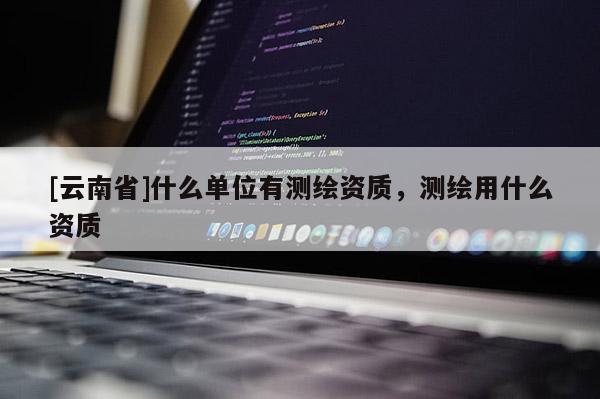 [云南省]什么單位有測繪資質(zhì)，測繪用什么資質(zhì)