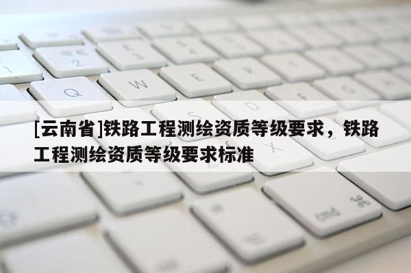 [云南省]鐵路工程測繪資質(zhì)等級要求，鐵路工程測繪資質(zhì)等級要求標(biāo)準(zhǔn)