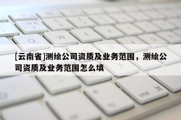 [云南省]測繪公司資質(zhì)及業(yè)務(wù)范圍，測繪公司資質(zhì)及業(yè)務(wù)范圍怎么填