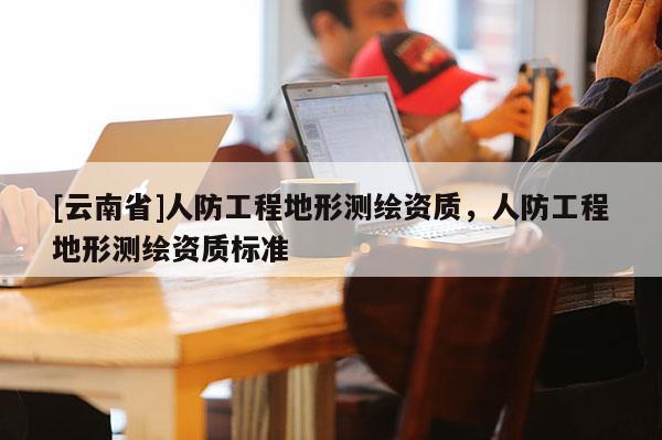 [云南省]人防工程地形測繪資質(zhì)，人防工程地形測繪資質(zhì)標(biāo)準(zhǔn)