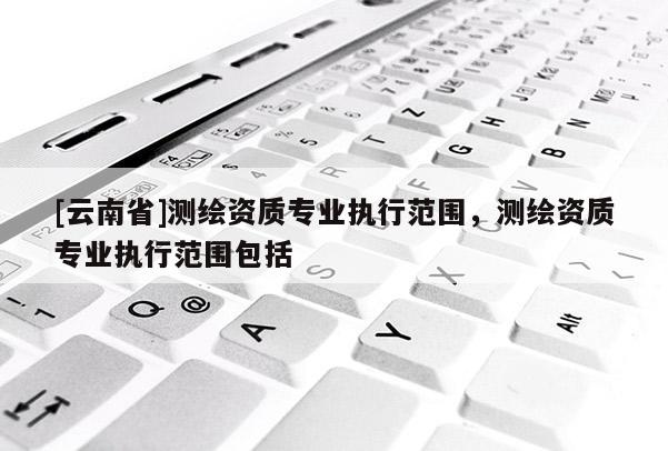 [云南省]測(cè)繪資質(zhì)專業(yè)執(zhí)行范圍，測(cè)繪資質(zhì)專業(yè)執(zhí)行范圍包括