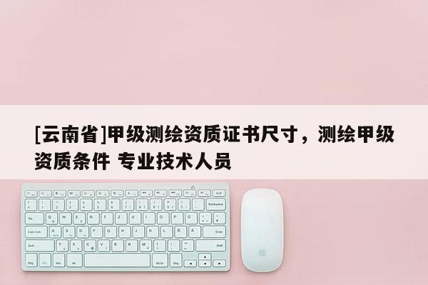 [云南省]甲級(jí)測(cè)繪資質(zhì)證書尺寸，測(cè)繪甲級(jí)資質(zhì)條件 專業(yè)技術(shù)人員