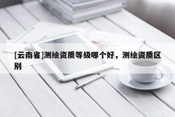 [云南省]測繪資質(zhì)等級哪個好，測繪資質(zhì)區(qū)別