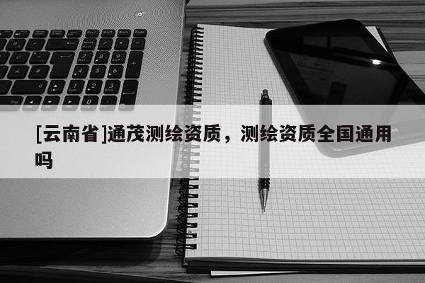 [云南省]通茂測(cè)繪資質(zhì)，測(cè)繪資質(zhì)全國(guó)通用嗎