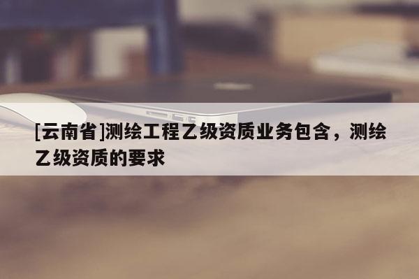 [云南省]測繪工程乙級資質業(yè)務包含，測繪乙級資質的要求