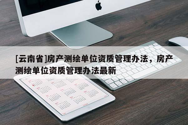 [云南省]房產(chǎn)測繪單位資質(zhì)管理辦法，房產(chǎn)測繪單位資質(zhì)管理辦法最新