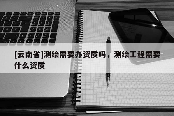 [云南省]測繪需要辦資質(zhì)嗎，測繪工程需要什么資質(zhì)