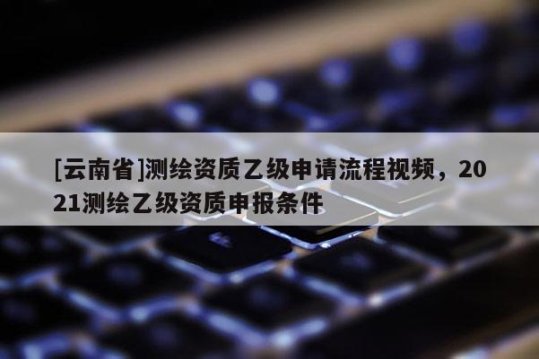 [云南省]測(cè)繪資質(zhì)乙級(jí)申請(qǐng)流程視頻，2021測(cè)繪乙級(jí)資質(zhì)申報(bào)條件