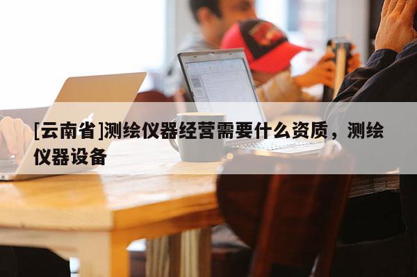 [云南省]測(cè)繪儀器經(jīng)營(yíng)需要什么資質(zhì)，測(cè)繪儀器設(shè)備