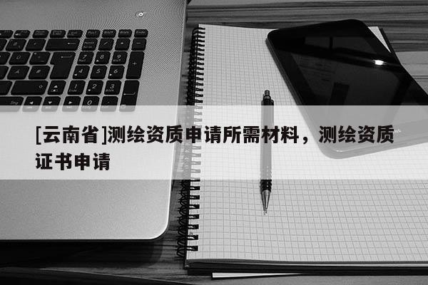 [云南省]測繪資質申請所需材料，測繪資質證書申請
