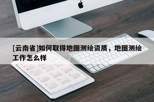 [云南省]如何取得地圖測(cè)繪資質(zhì)，地圖測(cè)繪工作怎么樣