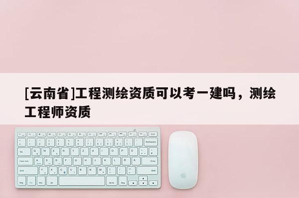 [云南省]工程測繪資質可以考一建嗎，測繪工程師資質