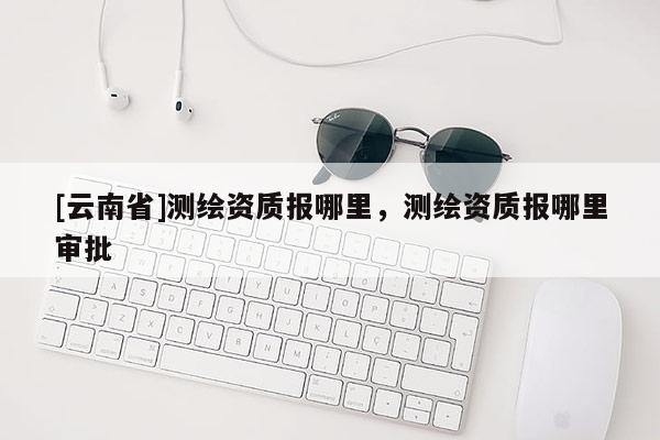 [云南省]測(cè)繪資質(zhì)報(bào)哪里，測(cè)繪資質(zhì)報(bào)哪里審批