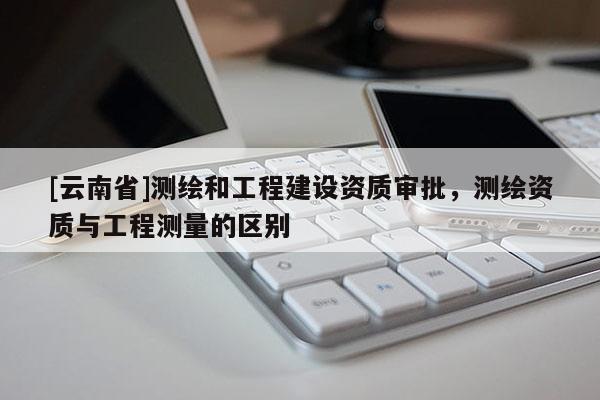 [云南省]測繪和工程建設(shè)資質(zhì)審批，測繪資質(zhì)與工程測量的區(qū)別