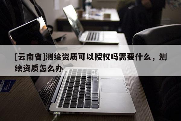 [云南省]測繪資質(zhì)可以授權(quán)嗎需要什么，測繪資質(zhì)怎么辦