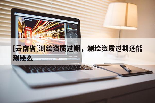 [云南省]測繪資質(zhì)過期，測繪資質(zhì)過期還能測繪么