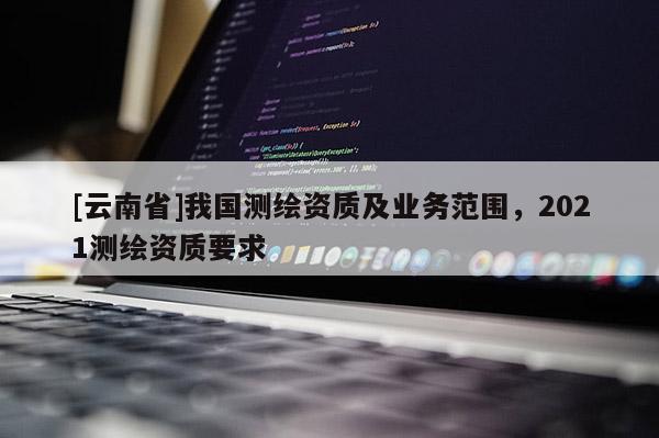 [云南省]我國(guó)測(cè)繪資質(zhì)及業(yè)務(wù)范圍，2021測(cè)繪資質(zhì)要求