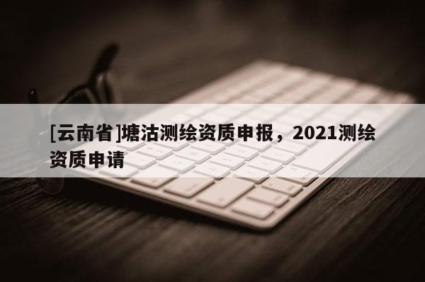 [云南省]塘沽測繪資質(zhì)申報，2021測繪資質(zhì)申請