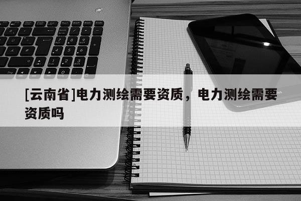 [云南省]電力測(cè)繪需要資質(zhì)，電力測(cè)繪需要資質(zhì)嗎