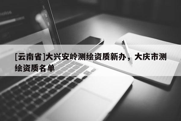 [云南省]大興安嶺測繪資質(zhì)新辦，大慶市測繪資質(zhì)名單