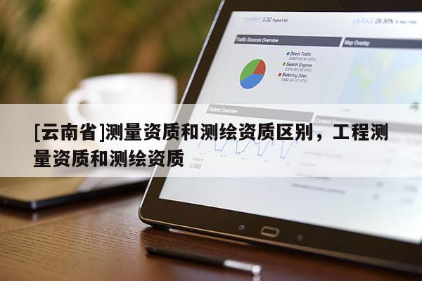 [云南省]測(cè)量資質(zhì)和測(cè)繪資質(zhì)區(qū)別，工程測(cè)量資質(zhì)和測(cè)繪資質(zhì)