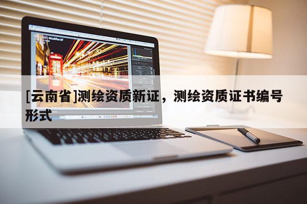 [云南省]測繪資質(zhì)新證，測繪資質(zhì)證書編號(hào)形式
