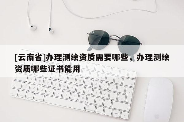 [云南省]辦理測繪資質(zhì)需要哪些，辦理測繪資質(zhì)哪些證書能用