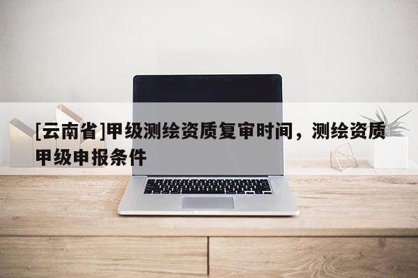 [云南省]甲級(jí)測(cè)繪資質(zhì)復(fù)審時(shí)間，測(cè)繪資質(zhì)甲級(jí)申報(bào)條件