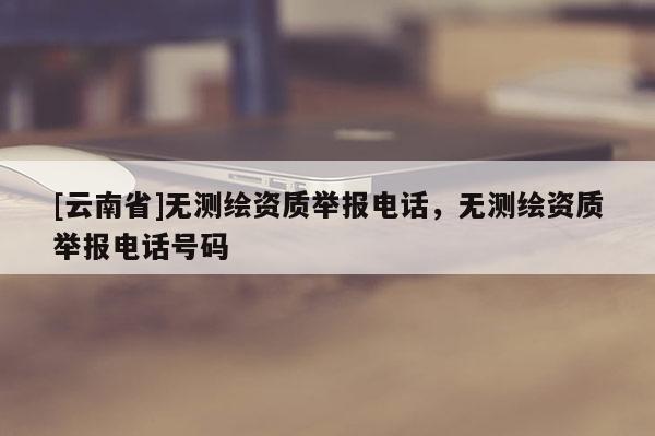 [云南省]無測繪資質(zhì)舉報電話，無測繪資質(zhì)舉報電話號碼
