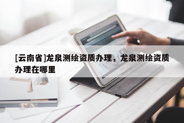 [云南省]龍泉測繪資質(zhì)辦理，龍泉測繪資質(zhì)辦理在哪里