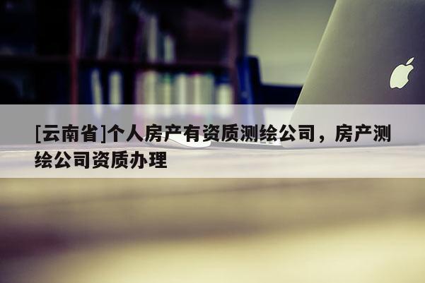 [云南省]個人房產(chǎn)有資質(zhì)測繪公司，房產(chǎn)測繪公司資質(zhì)辦理