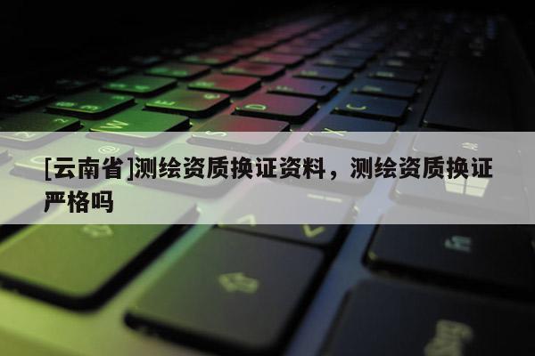 [云南省]測繪資質(zhì)換證資料，測繪資質(zhì)換證嚴(yán)格嗎
