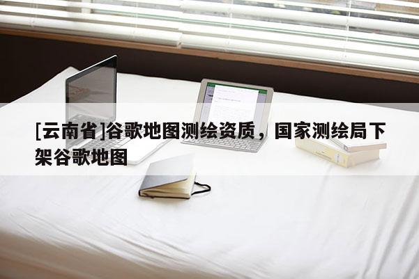 [云南省]谷歌地圖測(cè)繪資質(zhì)，國(guó)家測(cè)繪局下架谷歌地圖