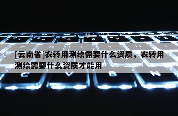 [云南省]農(nóng)轉(zhuǎn)用測繪需要什么資質(zhì)，農(nóng)轉(zhuǎn)用測繪需要什么資質(zhì)才能用