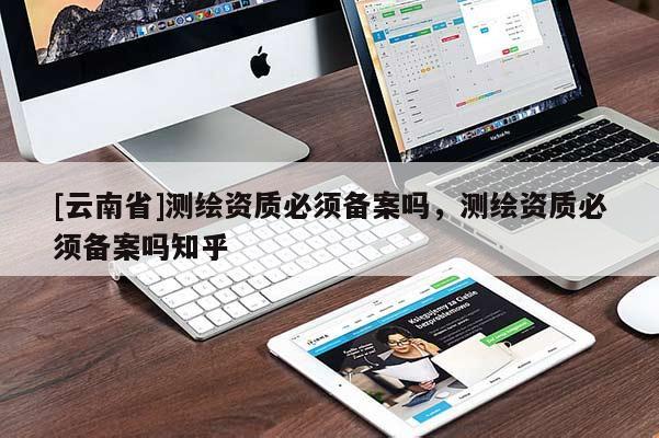 [云南省]測(cè)繪資質(zhì)必須備案嗎，測(cè)繪資質(zhì)必須備案嗎知乎