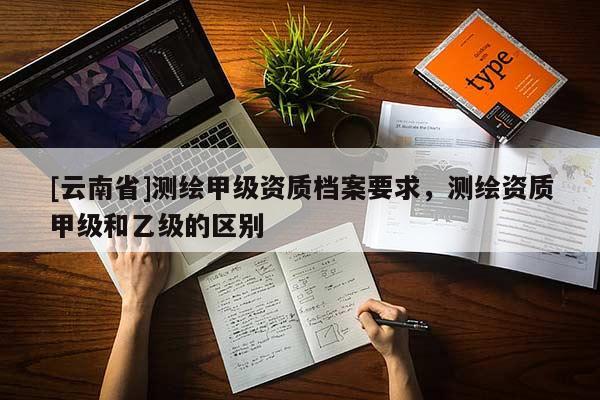 [云南省]測繪甲級資質檔案要求，測繪資質甲級和乙級的區(qū)別