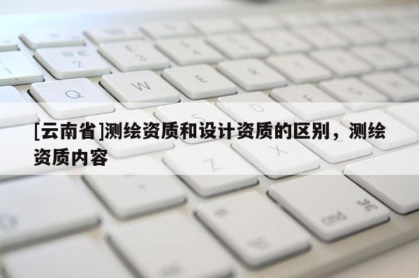 [云南省]測繪資質和設計資質的區(qū)別，測繪資質內容