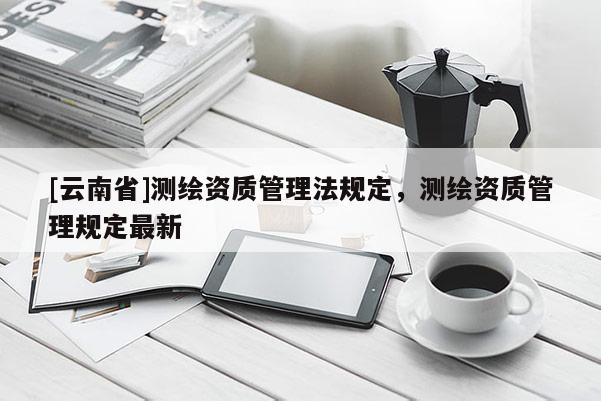 [云南省]測繪資質管理法規(guī)定，測繪資質管理規(guī)定最新