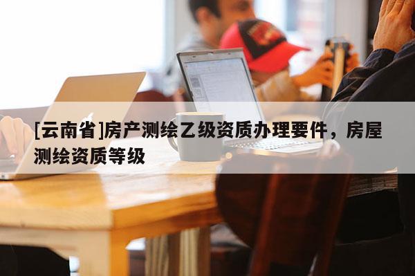 [云南省]房產測繪乙級資質辦理要件，房屋測繪資質等級