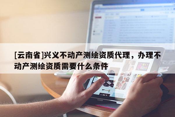 [云南省]興義不動(dòng)產(chǎn)測(cè)繪資質(zhì)代理，辦理不動(dòng)產(chǎn)測(cè)繪資質(zhì)需要什么條件